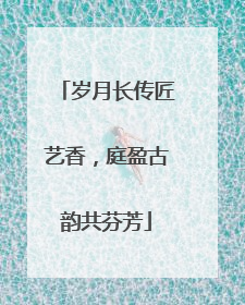 岁月长传匠艺香，庭盈古韵共芬芳