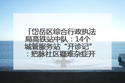 岱岳区综合行政执法局高铁站中队：14个城管服务站“开诊记”：把脉社区疑难杂症开出治理良方