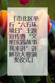 市北区举行“六五环境日”主题宣传暨“文明实践故事我来讲”讲解员大赛颁奖仪式