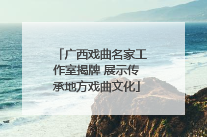 广西戏曲名家工作室揭牌 展示传承地方戏曲文化