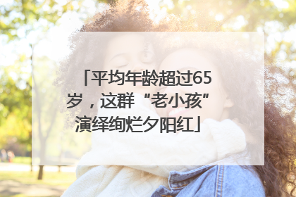 平均年龄超过65岁，这群“老小孩”演绎绚烂夕阳红