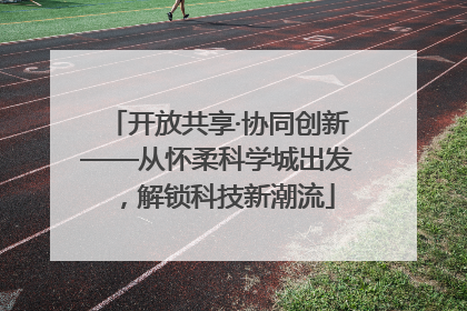 开放共享·协同创新——从怀柔科学城出发，解锁科技新潮流