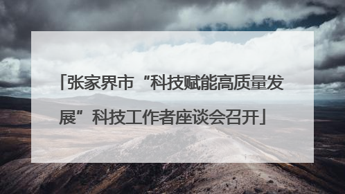 张家界市“科技赋能高质量发展”科技工作者座谈会召开