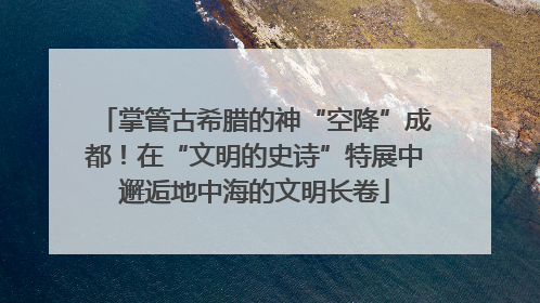 掌管古希腊的神“空降”成都！在“文明的史诗”特展中邂逅地中海的文明长卷