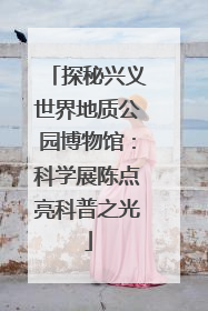 探秘兴义世界地质公园博物馆：科学展陈点亮科普之光