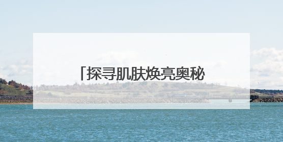 探寻肌肤焕亮奥秘，安婕妤去黄护肤品助力告别暗沉