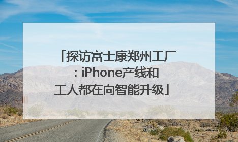 探访富士康郑州工厂：iPhone产线和工人都在向智能升级