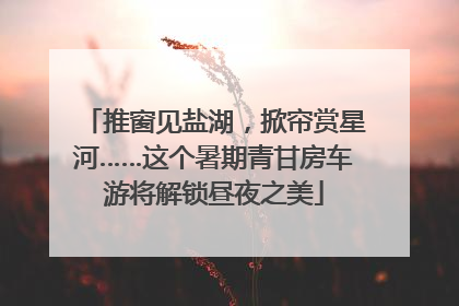 推窗见盐湖，掀帘赏星河……这个暑期青甘房车游将解锁昼夜之美