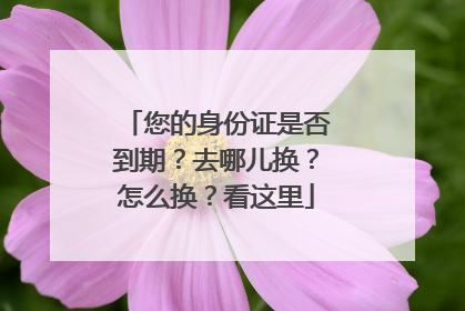 您的身份证是否到期？去哪儿换？怎么换？看这里
