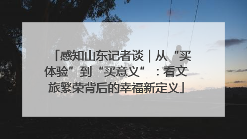感知山东记者谈｜从“买体验”到“买意义”：看文旅繁荣背后的幸福新定义
