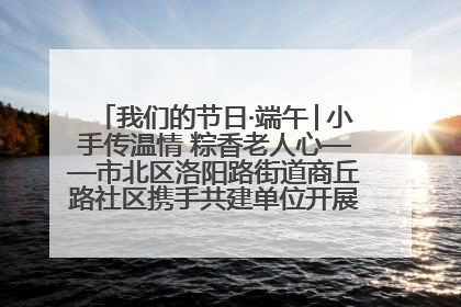我们的节日·端午│小手传温情 粽香老人心——市北区洛阳路街道商丘路社区携手共建单位开展端午主题活动