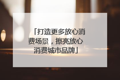 打造更多放心消费场景，擦亮放心消费城市品牌