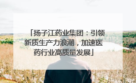 扬子江药业集团：引领新质生产力浪潮，加速医药行业高质量发展