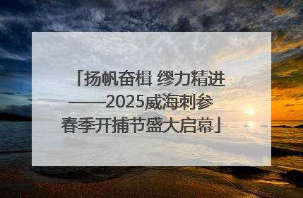 扬帆奋楫 缪力精进——2025威海刺参春季开捕节盛大启幕