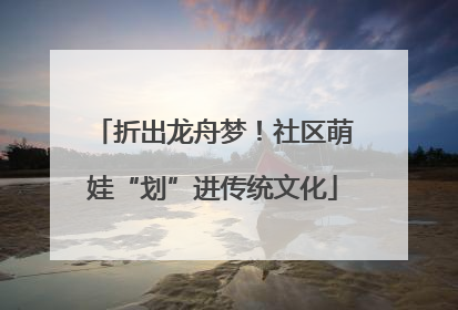 折出龙舟梦！社区萌娃“划”进传统文化