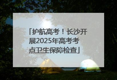 护航高考！长沙开展2025年高考考点卫生保障检查