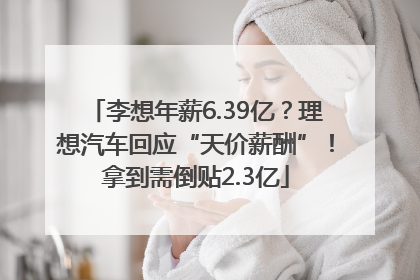 李想年薪6.39亿？理想汽车回应“天价薪酬”！拿到需倒贴2.3亿