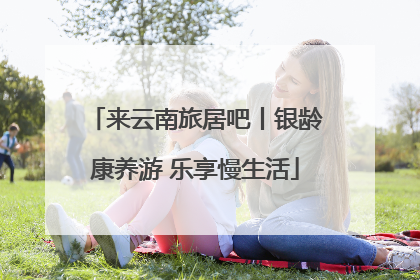 来云南旅居吧丨银龄康养游 乐享慢生活