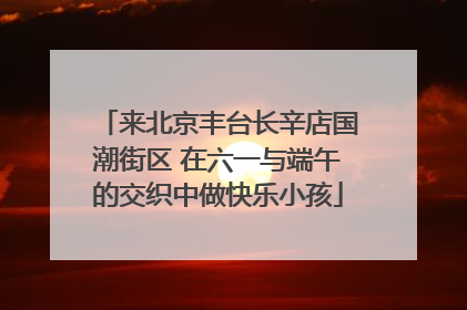 来北京丰台长辛店国潮街区 在六一与端午的交织中做快乐小孩