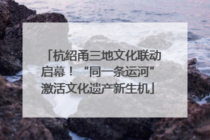 杭绍甬三地文化联动启幕！“同一条运河”激活文化遗产新生机