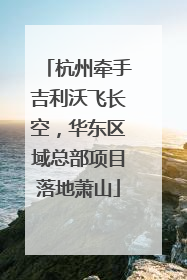 杭州牵手吉利沃飞长空，华东区域总部项目落地萧山