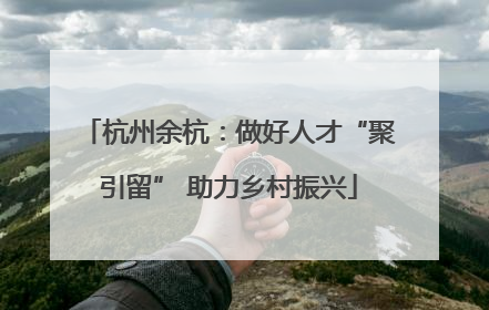 杭州余杭：做好人才“聚引留” 助力乡村振兴