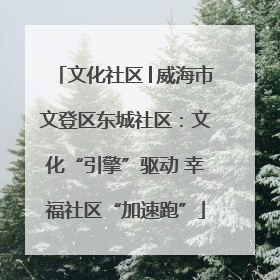 文化社区│威海市文登区东城社区：文化“引擎”驱动 幸福社区“加速跑”