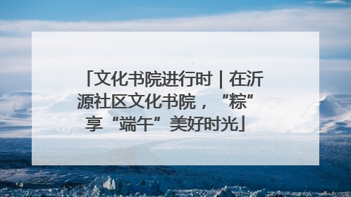 文化书院进行时｜在沂源社区文化书院，“粽”享“端午”美好时光