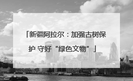新疆阿拉尔：加强古树保护 守好“绿色文物”