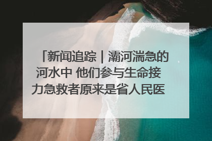 新闻追踪｜灞河湍急的河水中 他们参与生命接力急救者原来是省人民医院00后男护士