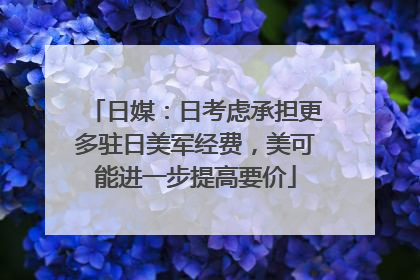 日媒：日考虑承担更多驻日美军经费，美可能进一步提高要价