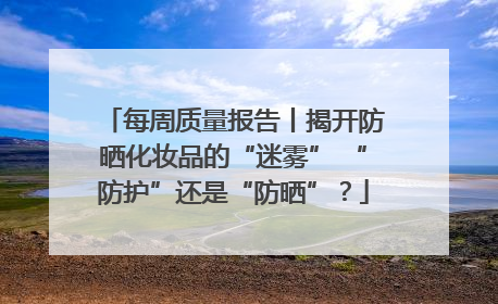 每周质量报告丨揭开防晒化妆品的“迷雾” “防护”还是“防晒”？