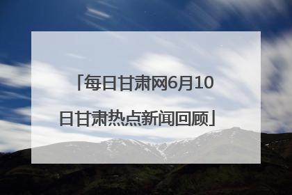 每日甘肃网6月10日甘肃热点新闻回顾