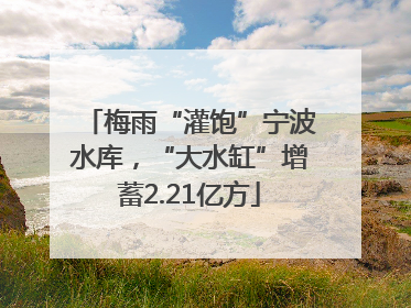 梅雨“灌饱”宁波水库，“大水缸”增蓄2.21亿方