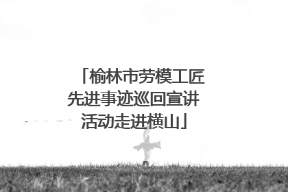 榆林市劳模工匠先进事迹巡回宣讲活动走进横山