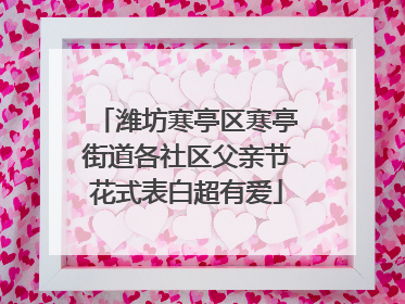 潍坊寒亭区寒亭街道各社区父亲节花式表白超有爱