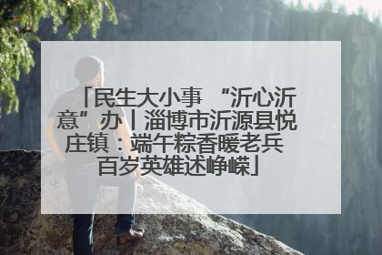 民生大小事 “沂心沂意”办丨淄博市沂源县悦庄镇：端午粽香暖老兵 百岁英雄述峥嵘