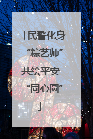 民警化身“粽艺师” 共绘平安“同心圆”
