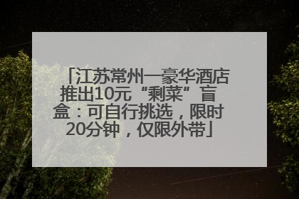 江苏常州一豪华酒店推出10元“剩菜”盲盒：可自行挑选，限时20分钟，仅限外带