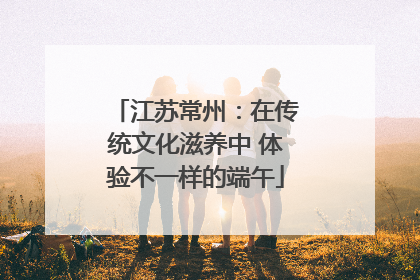 江苏常州：在传统文化滋养中 体验不一样的端午