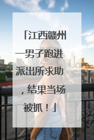 江西赣州一男子跑进派出所求助，结果当场被抓！