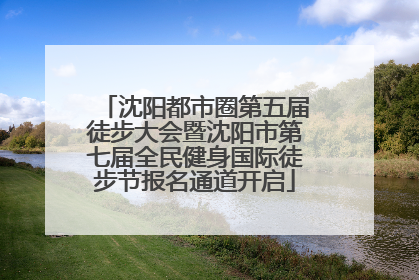 沈阳都市圈第五届徒步大会暨沈阳市第七届全民健身国际徒步节报名通道开启