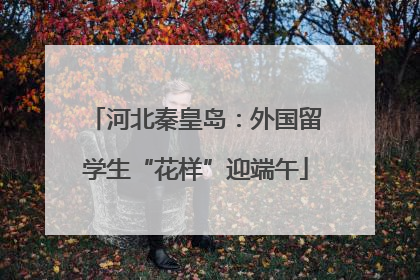 河北秦皇岛：外国留学生“花样”迎端午