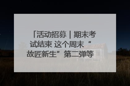 活动招募｜期末考试结束 这个周末“故匠新生”第二弹等着同学们来体验！