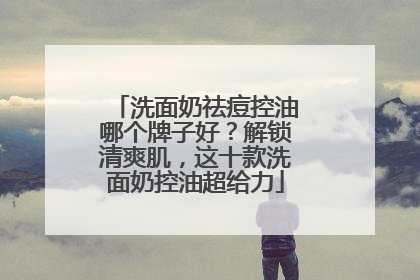洗面奶祛痘控油哪个牌子好？解锁清爽肌，这十款洗面奶控油超给力