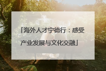 海外人才宁德行：感受产业发展与文化交融