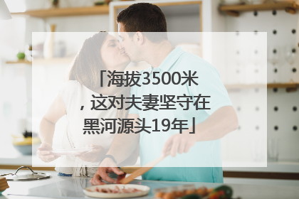 海拔3500米，这对夫妻坚守在黑河源头19年