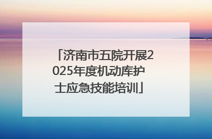 济南市五院开展2025年度机动库护士应急技能培训