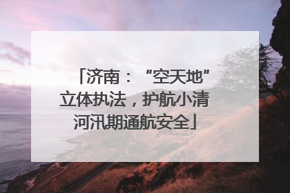 济南：“空天地”立体执法，护航小清河汛期通航安全