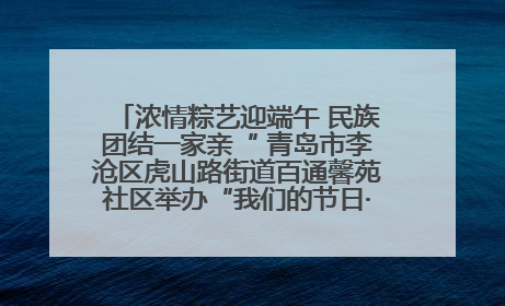 浓情粽艺迎端午 民族团结一家亲“ 青岛市李沧区虎山路街道百通馨苑社区举办“我们的节日·端午“主题活动